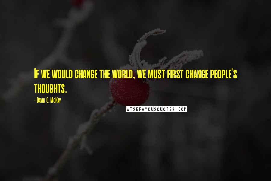 David O. McKay Quotes: If we would change the world, we must first change people's thoughts.