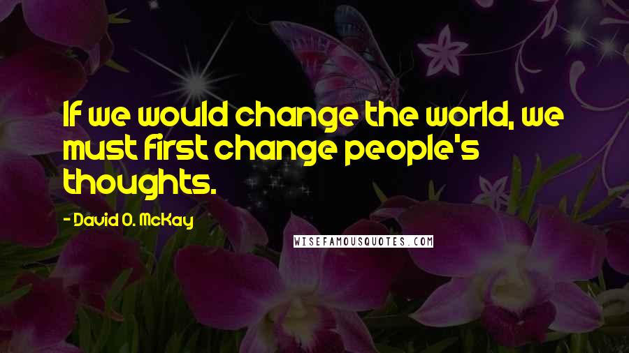 David O. McKay Quotes: If we would change the world, we must first change people's thoughts.