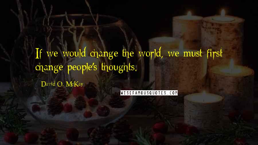 David O. McKay Quotes: If we would change the world, we must first change people's thoughts.