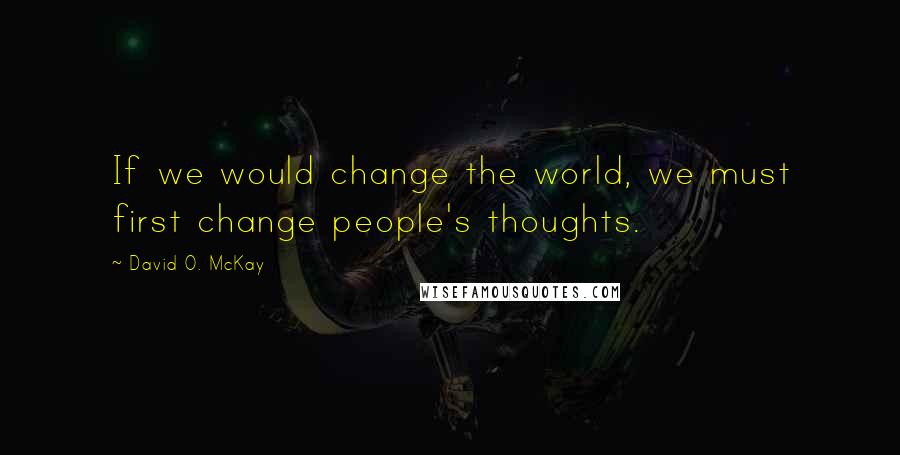 David O. McKay Quotes: If we would change the world, we must first change people's thoughts.