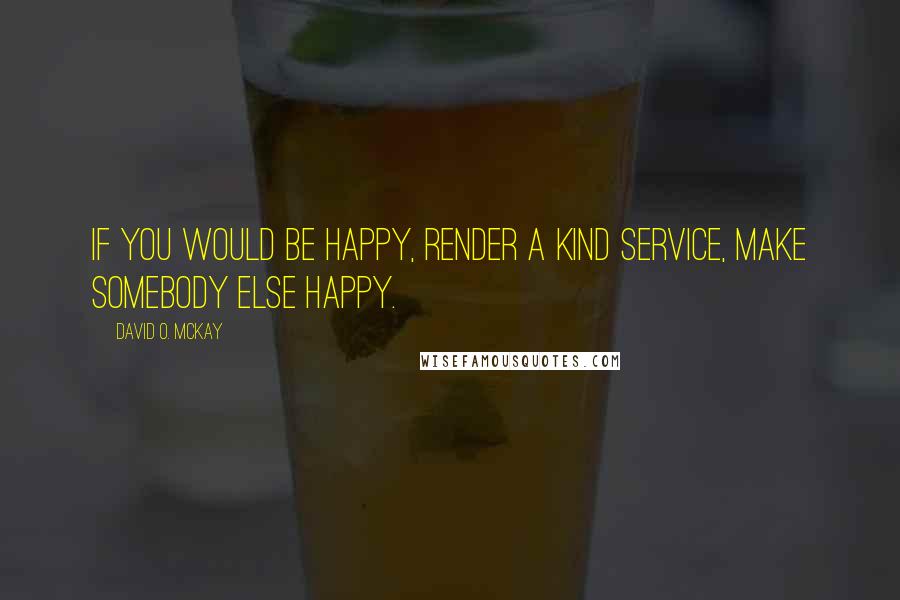David O. McKay Quotes: If you would be happy, render a kind service, make somebody else happy.