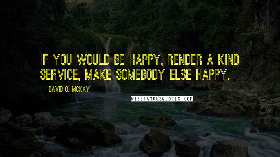 David O. McKay Quotes: If you would be happy, render a kind service, make somebody else happy.
