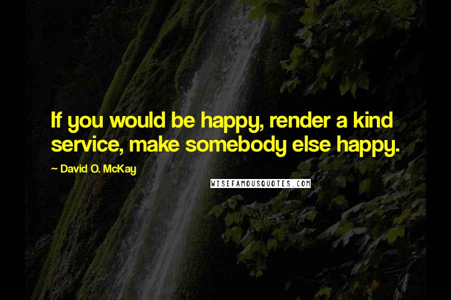 David O. McKay Quotes: If you would be happy, render a kind service, make somebody else happy.