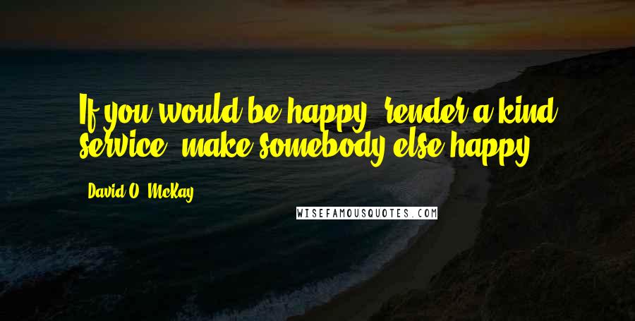 David O. McKay Quotes: If you would be happy, render a kind service, make somebody else happy.