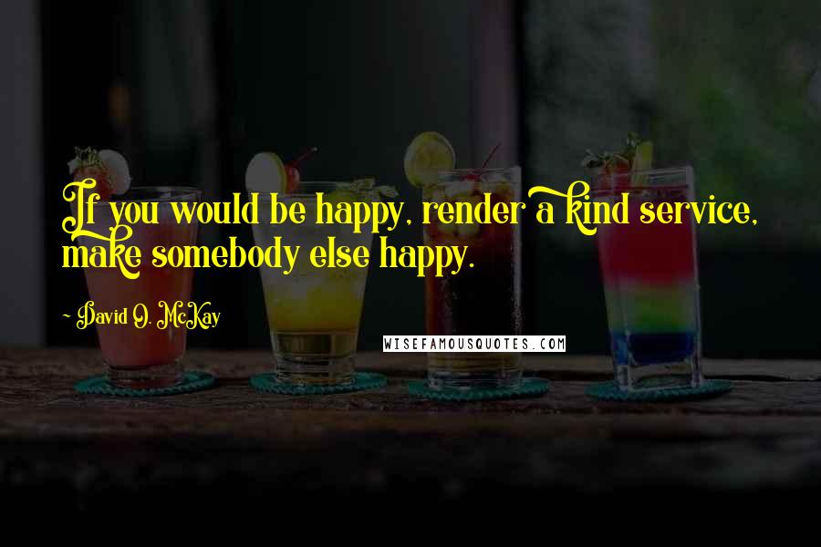 David O. McKay Quotes: If you would be happy, render a kind service, make somebody else happy.