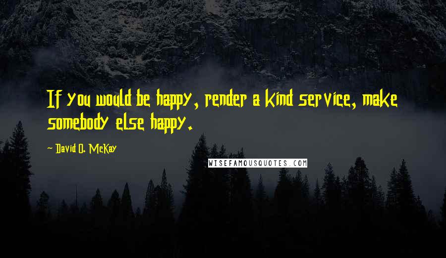 David O. McKay Quotes: If you would be happy, render a kind service, make somebody else happy.