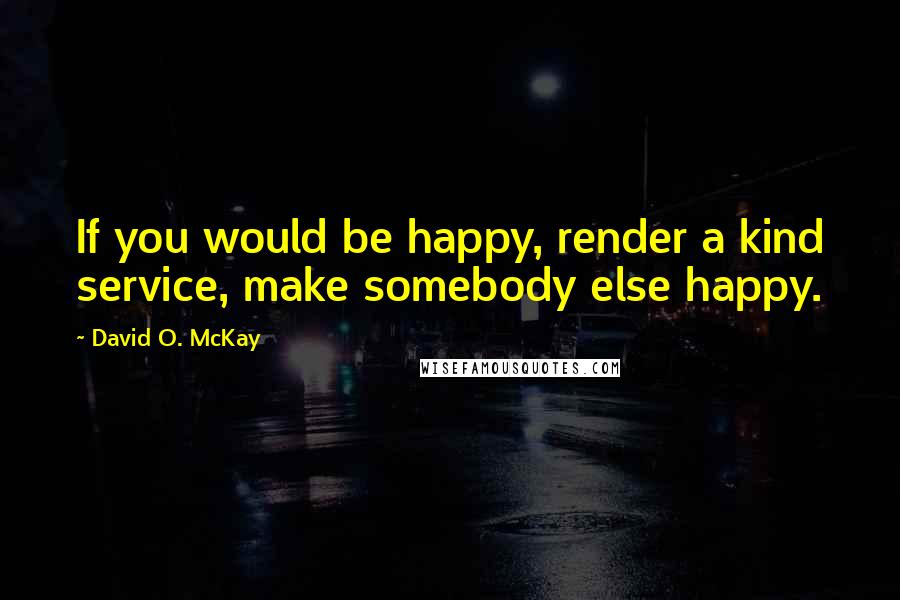 David O. McKay Quotes: If you would be happy, render a kind service, make somebody else happy.