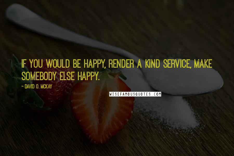 David O. McKay Quotes: If you would be happy, render a kind service, make somebody else happy.