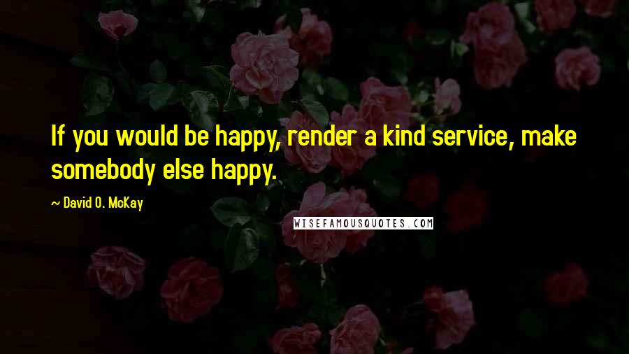 David O. McKay Quotes: If you would be happy, render a kind service, make somebody else happy.