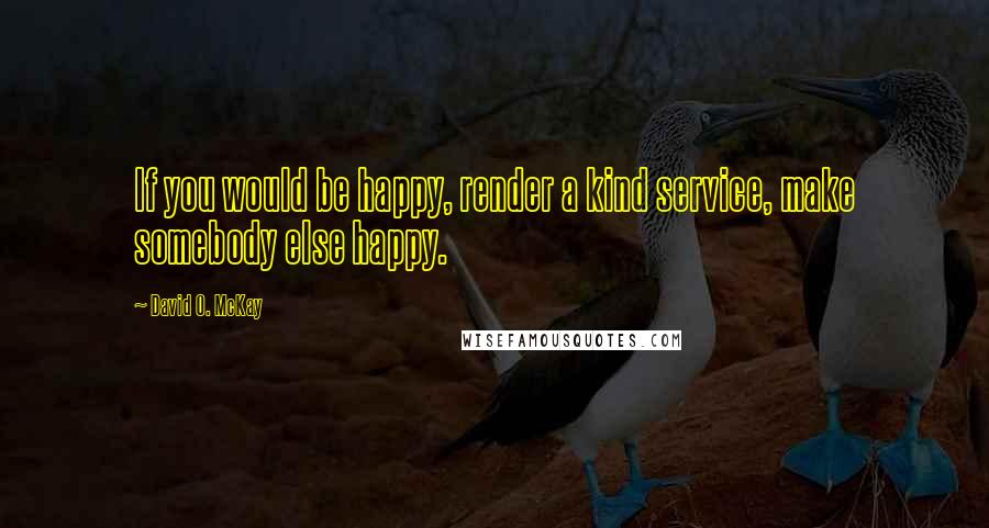 David O. McKay Quotes: If you would be happy, render a kind service, make somebody else happy.