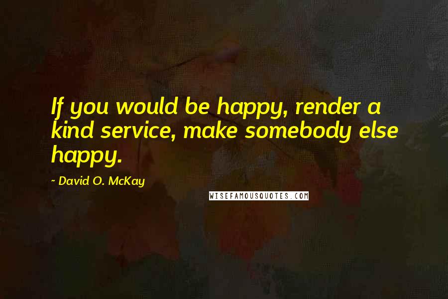 David O. McKay Quotes: If you would be happy, render a kind service, make somebody else happy.