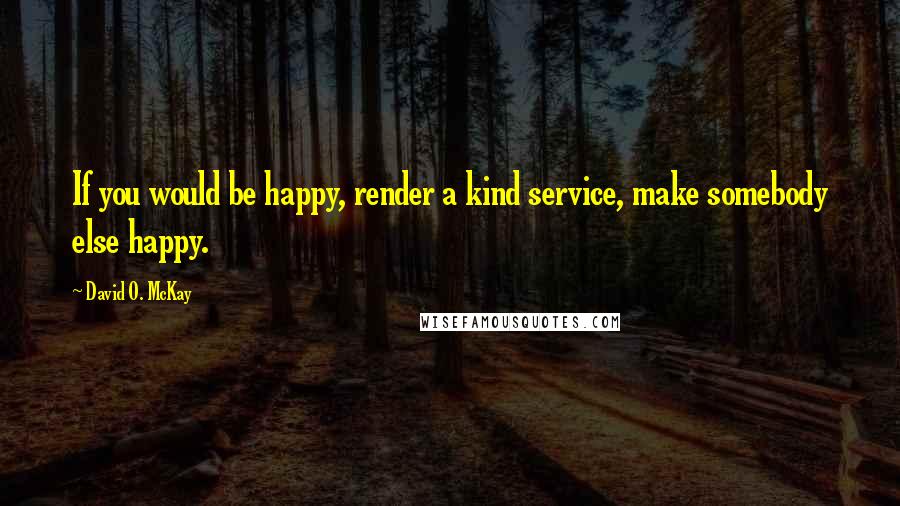 David O. McKay Quotes: If you would be happy, render a kind service, make somebody else happy.