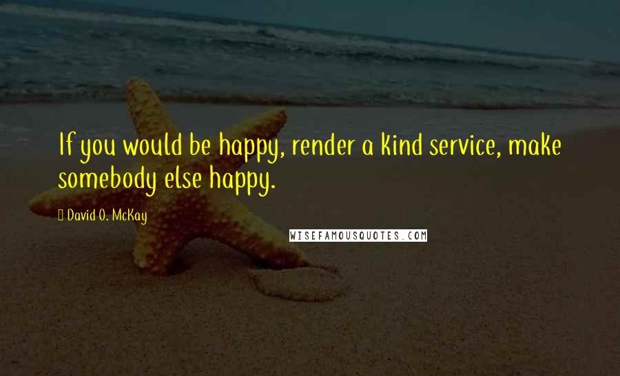 David O. McKay Quotes: If you would be happy, render a kind service, make somebody else happy.