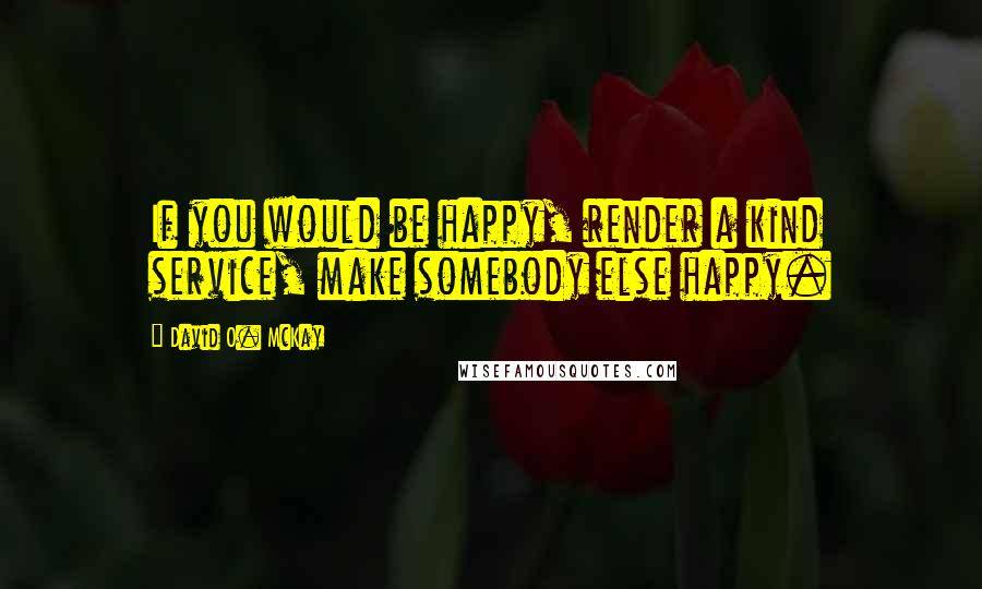 David O. McKay Quotes: If you would be happy, render a kind service, make somebody else happy.