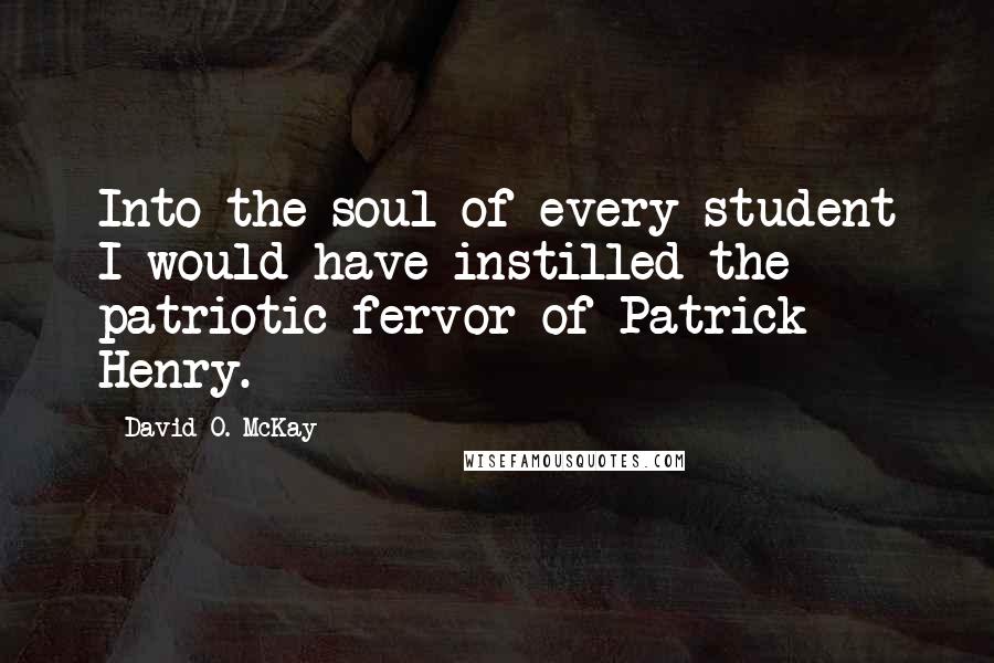 David O. McKay Quotes: Into the soul of every student I would have instilled the patriotic fervor of Patrick Henry.