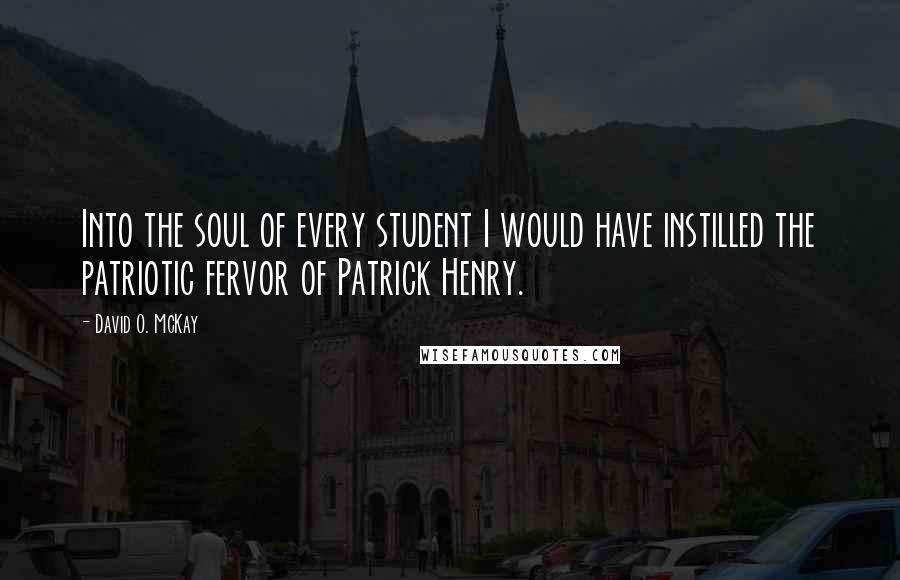 David O. McKay Quotes: Into the soul of every student I would have instilled the patriotic fervor of Patrick Henry.