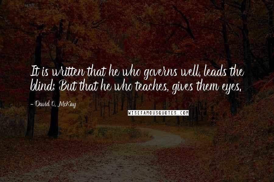 David O. McKay Quotes: It is written that he who governs well, leads the blind; But that he who teaches, gives them eyes.