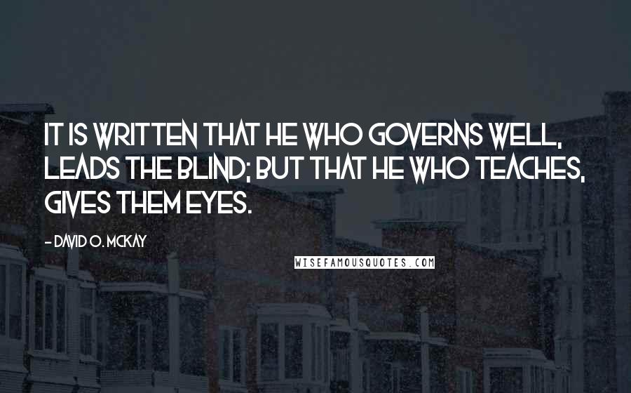 David O. McKay Quotes: It is written that he who governs well, leads the blind; But that he who teaches, gives them eyes.