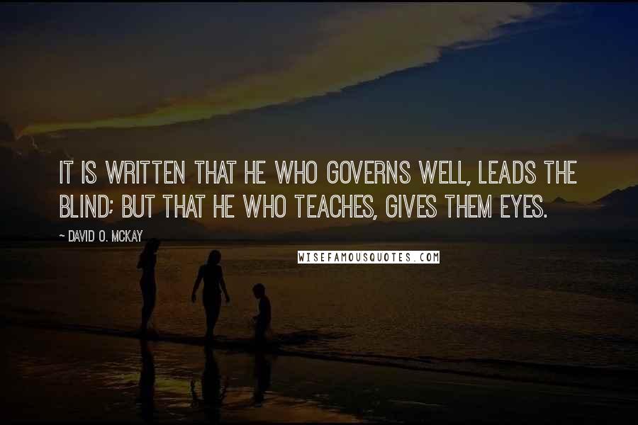 David O. McKay Quotes: It is written that he who governs well, leads the blind; But that he who teaches, gives them eyes.