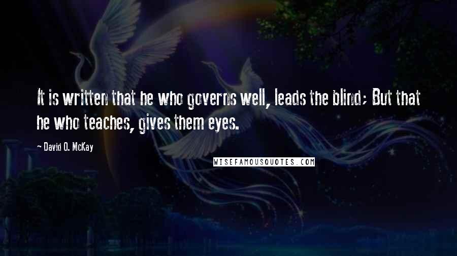 David O. McKay Quotes: It is written that he who governs well, leads the blind; But that he who teaches, gives them eyes.