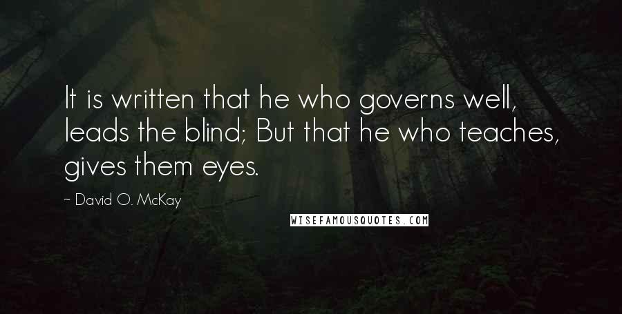 David O. McKay Quotes: It is written that he who governs well, leads the blind; But that he who teaches, gives them eyes.