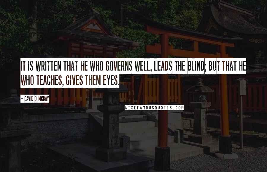 David O. McKay Quotes: It is written that he who governs well, leads the blind; But that he who teaches, gives them eyes.