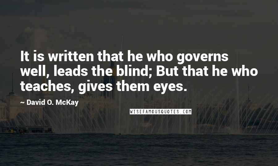 David O. McKay Quotes: It is written that he who governs well, leads the blind; But that he who teaches, gives them eyes.