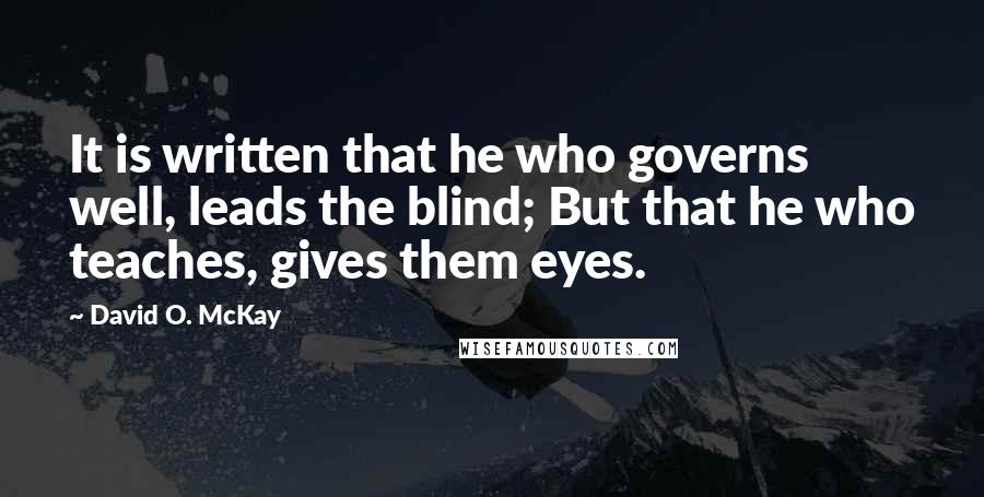 David O. McKay Quotes: It is written that he who governs well, leads the blind; But that he who teaches, gives them eyes.