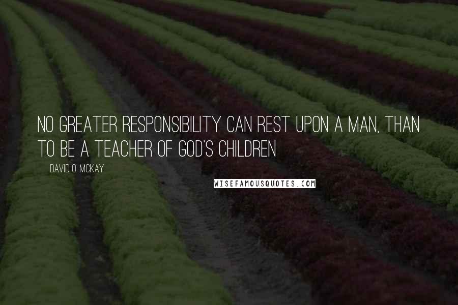 David O. McKay Quotes: No greater responsibility can rest upon a man, than to be a teacher of God's children