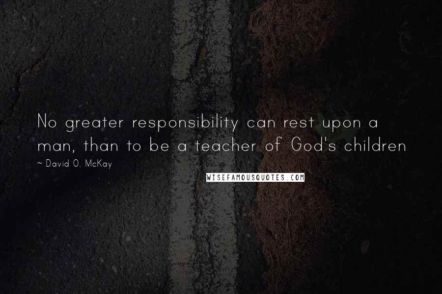 David O. McKay Quotes: No greater responsibility can rest upon a man, than to be a teacher of God's children