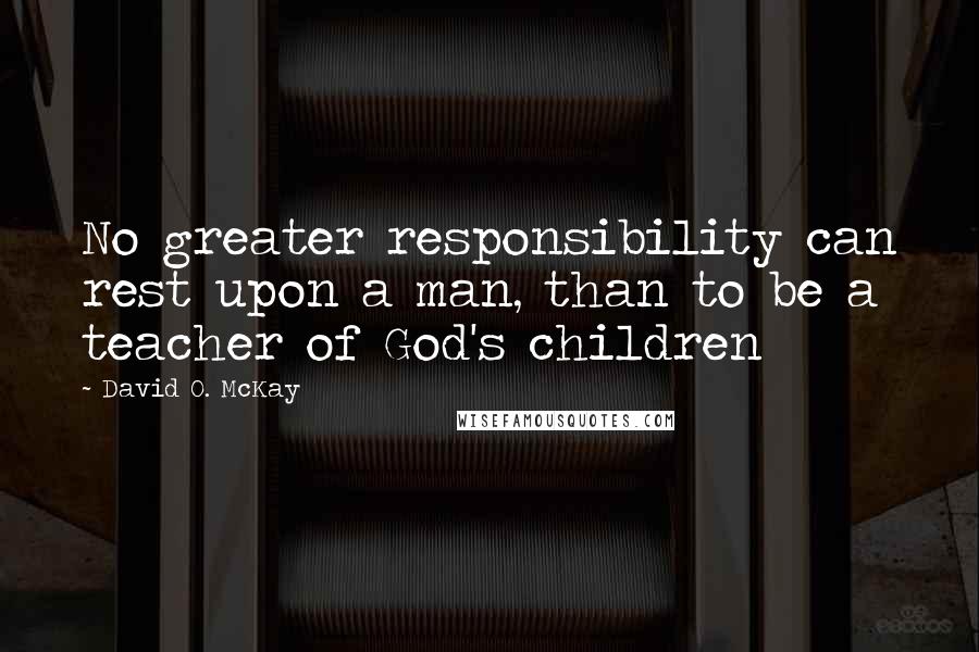 David O. McKay Quotes: No greater responsibility can rest upon a man, than to be a teacher of God's children