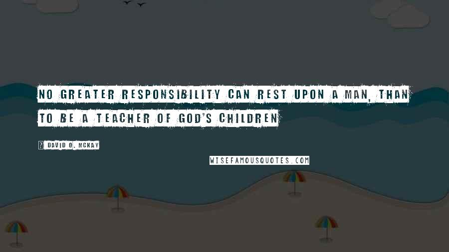 David O. McKay Quotes: No greater responsibility can rest upon a man, than to be a teacher of God's children