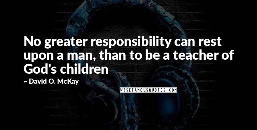David O. McKay Quotes: No greater responsibility can rest upon a man, than to be a teacher of God's children