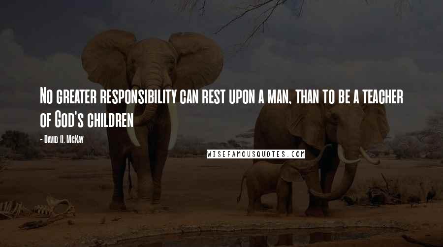 David O. McKay Quotes: No greater responsibility can rest upon a man, than to be a teacher of God's children