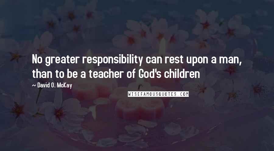 David O. McKay Quotes: No greater responsibility can rest upon a man, than to be a teacher of God's children