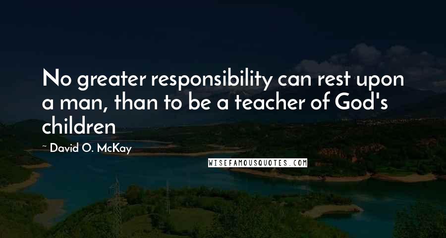 David O. McKay Quotes: No greater responsibility can rest upon a man, than to be a teacher of God's children