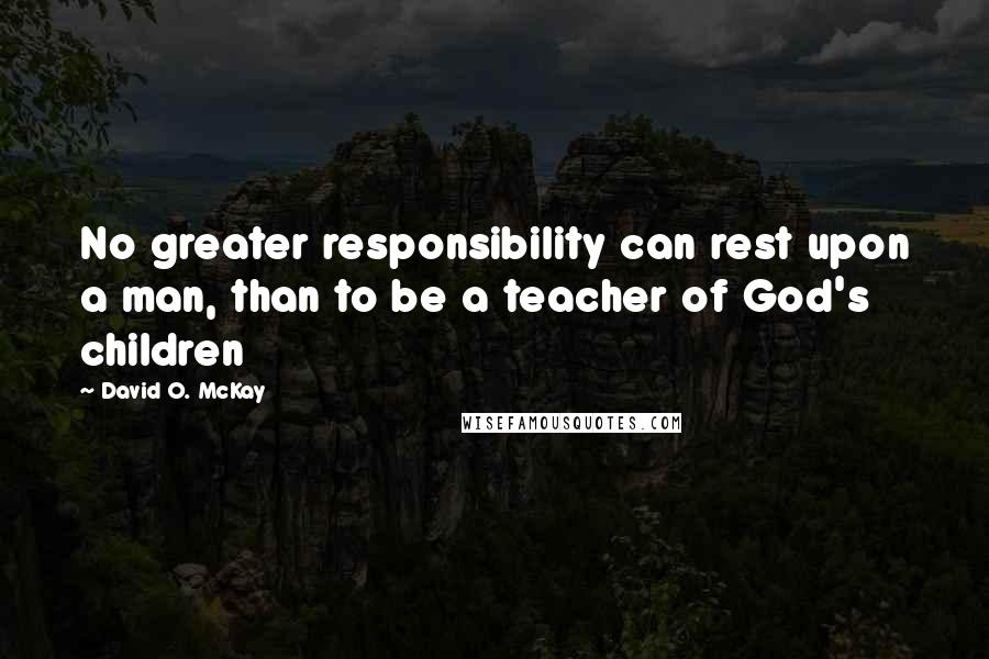 David O. McKay Quotes: No greater responsibility can rest upon a man, than to be a teacher of God's children