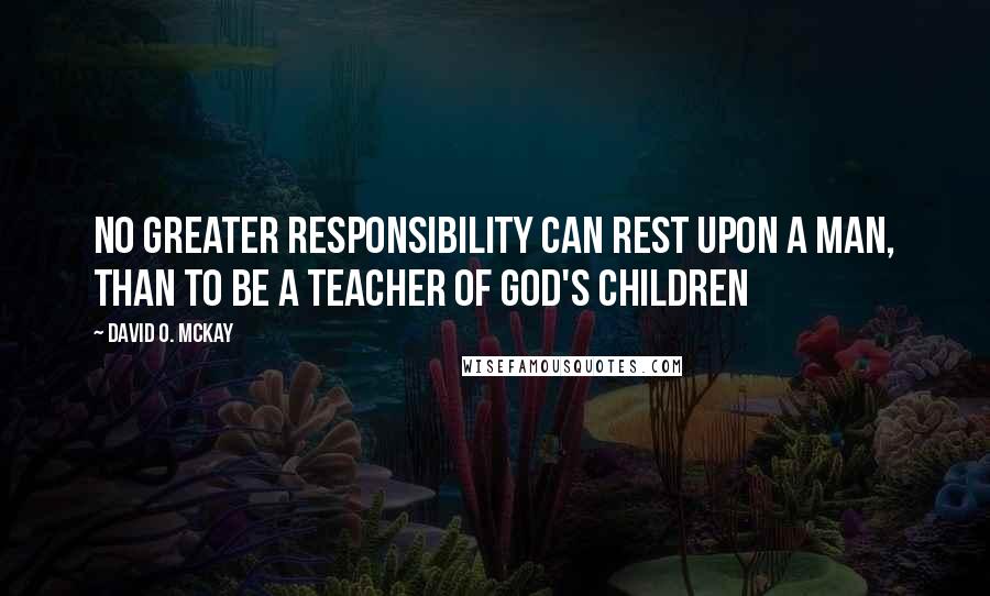 David O. McKay Quotes: No greater responsibility can rest upon a man, than to be a teacher of God's children