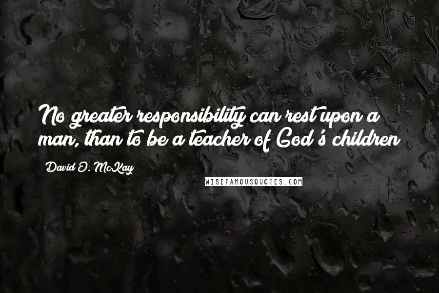 David O. McKay Quotes: No greater responsibility can rest upon a man, than to be a teacher of God's children