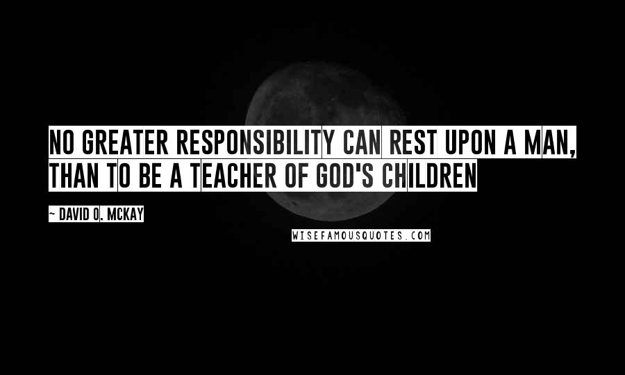 David O. McKay Quotes: No greater responsibility can rest upon a man, than to be a teacher of God's children