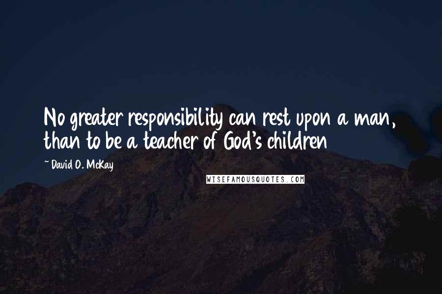 David O. McKay Quotes: No greater responsibility can rest upon a man, than to be a teacher of God's children