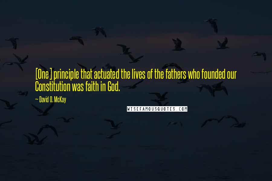 David O. McKay Quotes: [One] principle that actuated the lives of the fathers who founded our Constitution was faith in God.