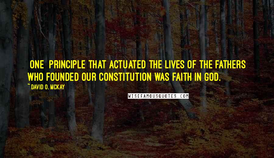 David O. McKay Quotes: [One] principle that actuated the lives of the fathers who founded our Constitution was faith in God.