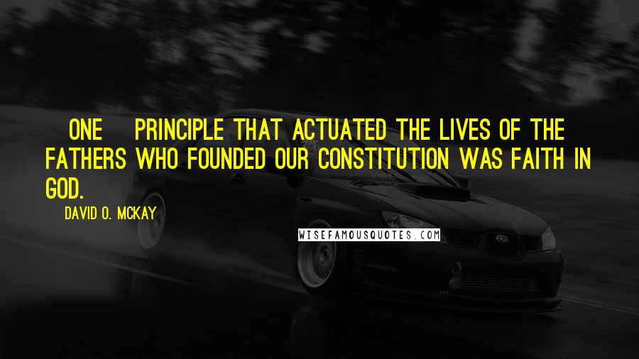 David O. McKay Quotes: [One] principle that actuated the lives of the fathers who founded our Constitution was faith in God.