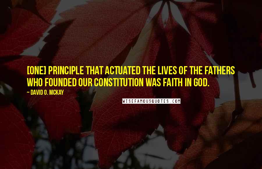 David O. McKay Quotes: [One] principle that actuated the lives of the fathers who founded our Constitution was faith in God.