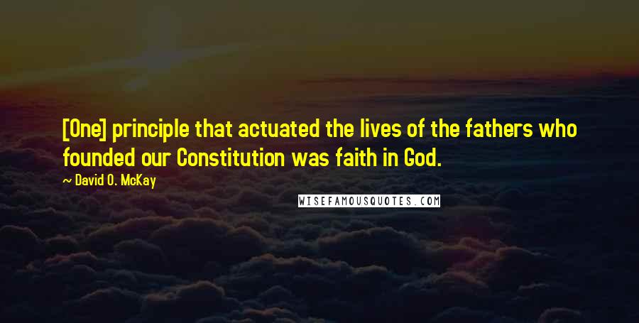 David O. McKay Quotes: [One] principle that actuated the lives of the fathers who founded our Constitution was faith in God.