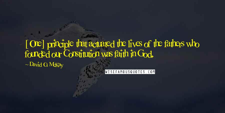 David O. McKay Quotes: [One] principle that actuated the lives of the fathers who founded our Constitution was faith in God.