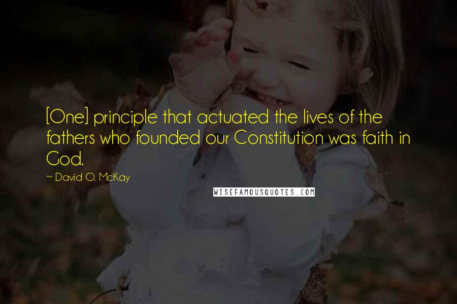 David O. McKay Quotes: [One] principle that actuated the lives of the fathers who founded our Constitution was faith in God.