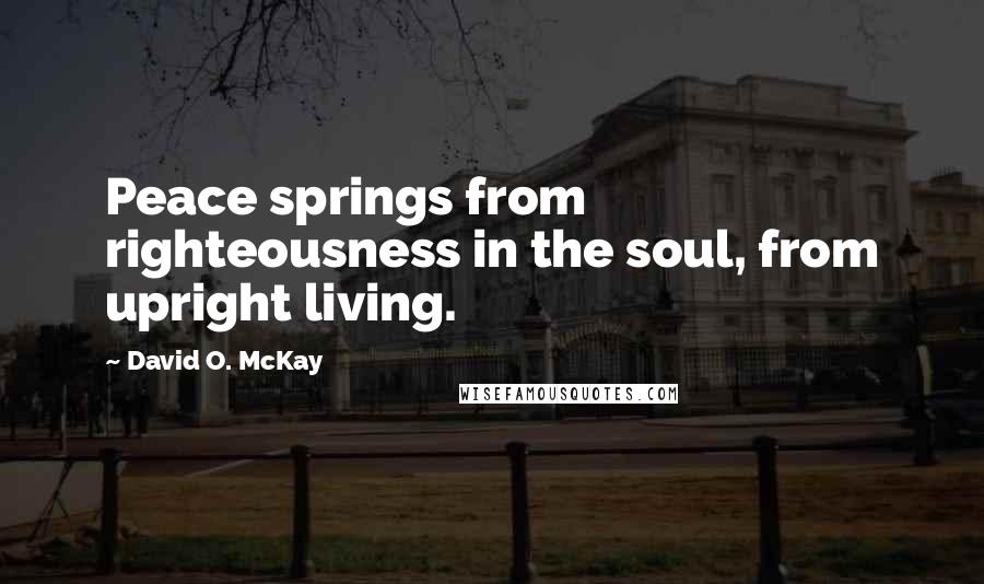 David O. McKay Quotes: Peace springs from righteousness in the soul, from upright living.