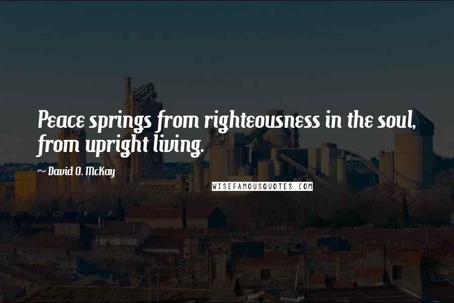 David O. McKay Quotes: Peace springs from righteousness in the soul, from upright living.